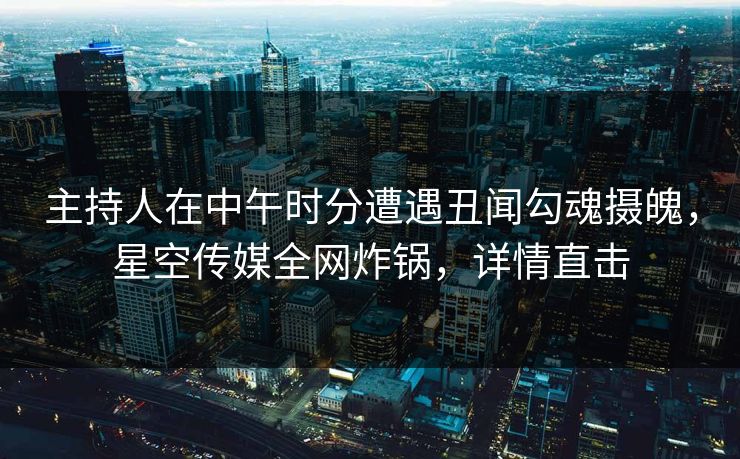 主持人在中午时分遭遇丑闻勾魂摄魄，星空传媒全网炸锅，详情直击