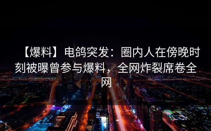 【爆料】电鸽突发：圈内人在傍晚时刻被曝曾参与爆料，全网炸裂席卷全网
