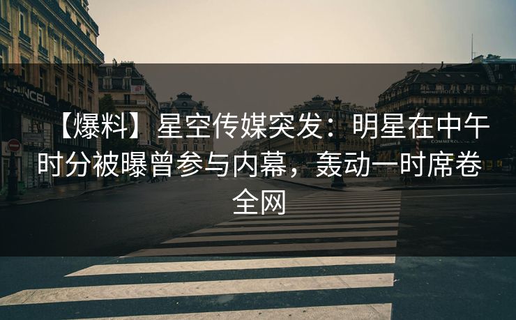 【爆料】星空传媒突发：明星在中午时分被曝曾参与内幕，轰动一时席卷全网