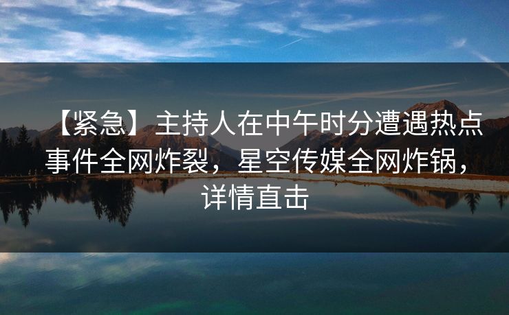 【紧急】主持人在中午时分遭遇热点事件全网炸裂，星空传媒全网炸锅，详情直击