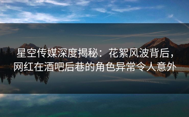 星空传媒深度揭秘：花絮风波背后，网红在酒吧后巷的角色异常令人意外