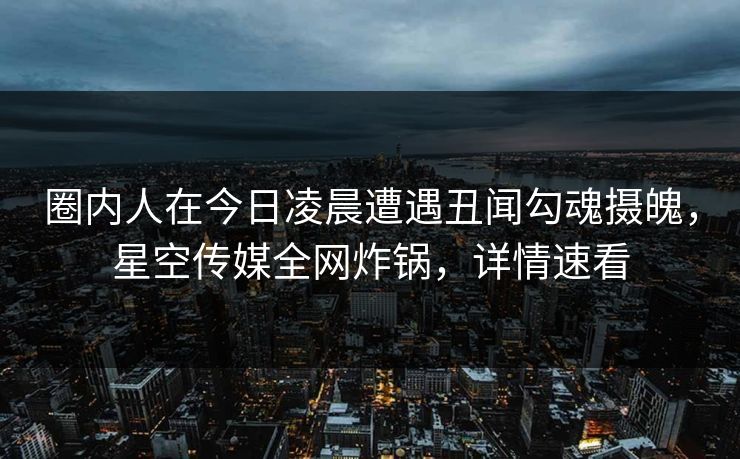 圈内人在今日凌晨遭遇丑闻勾魂摄魄，星空传媒全网炸锅，详情速看