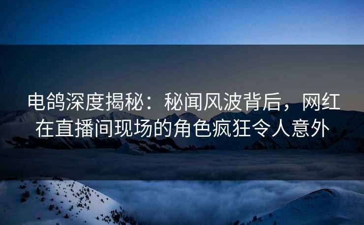 电鸽深度揭秘：秘闻风波背后，网红在直播间现场的角色疯狂令人意外