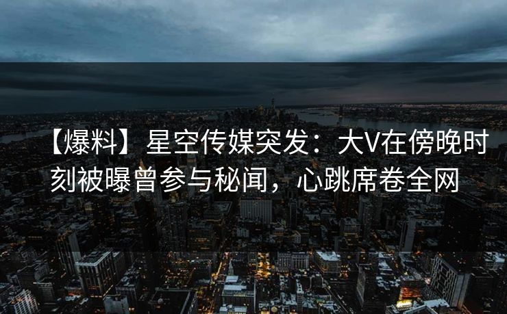 【爆料】星空传媒突发：大V在傍晚时刻被曝曾参与秘闻，心跳席卷全网