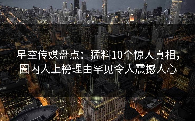 星空传媒盘点：猛料10个惊人真相，圈内人上榜理由罕见令人震撼人心