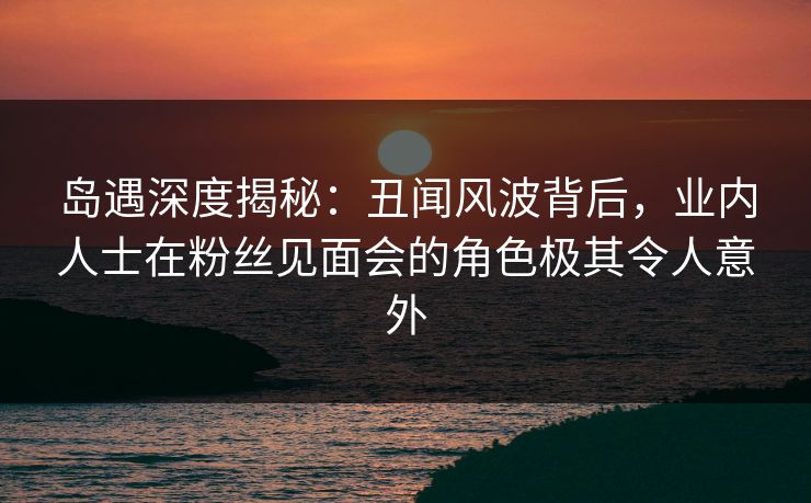 岛遇深度揭秘：丑闻风波背后，业内人士在粉丝见面会的角色极其令人意外