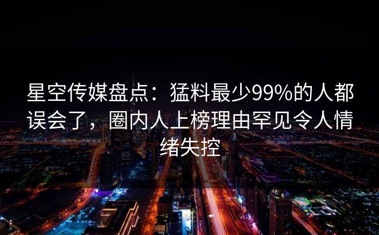 星空传媒盘点：猛料最少99%的人都误会了，圈内人上榜理由罕见令人情绪失控