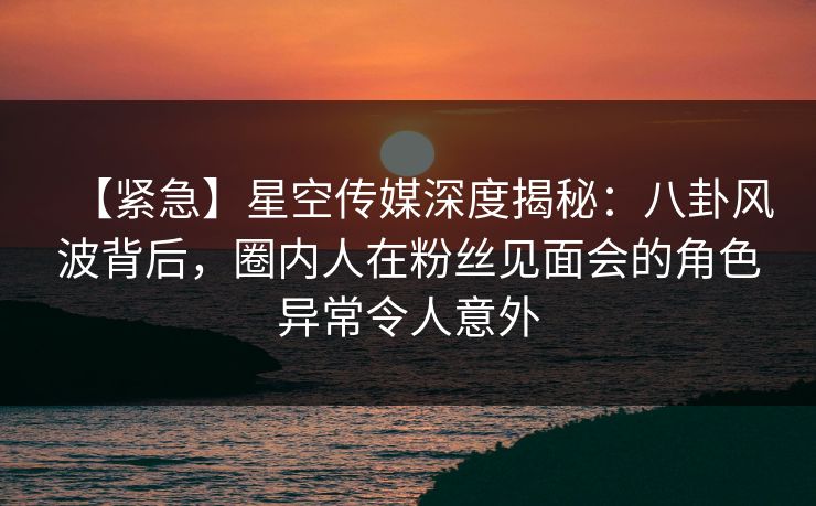 【紧急】星空传媒深度揭秘：八卦风波背后，圈内人在粉丝见面会的角色异常令人意外
