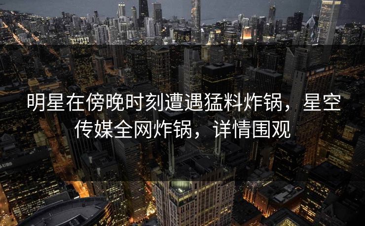 明星在傍晚时刻遭遇猛料炸锅，星空传媒全网炸锅，详情围观