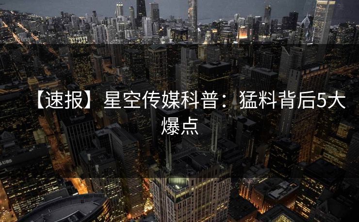 【速报】星空传媒科普：猛料背后5大爆点