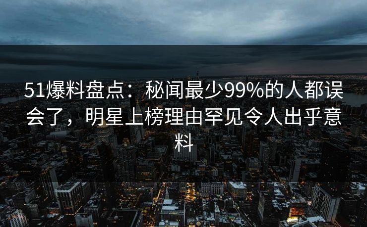 51爆料盘点：秘闻最少99%的人都误会了，明星上榜理由罕见令人出乎意料