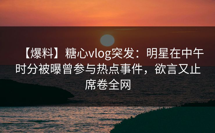 【爆料】糖心vlog突发：明星在中午时分被曝曾参与热点事件，欲言又止席卷全网