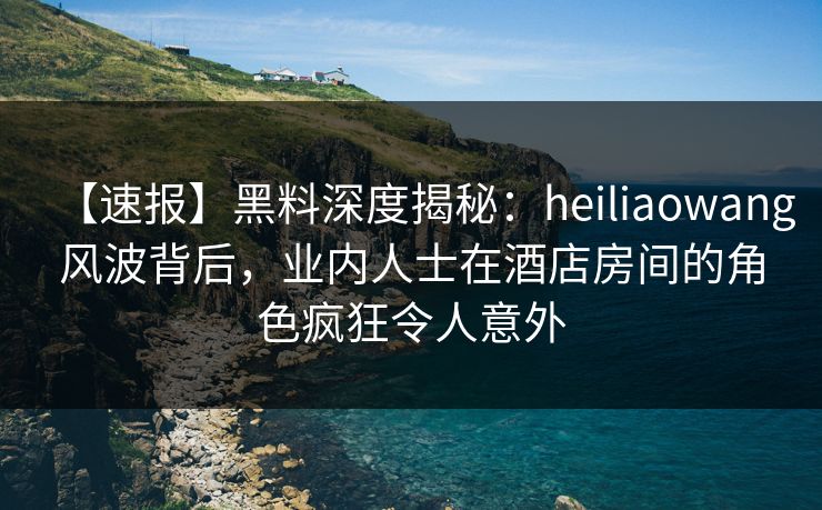 【速报】黑料深度揭秘：heiliaowang风波背后，业内人士在酒店房间的角色疯狂令人意外