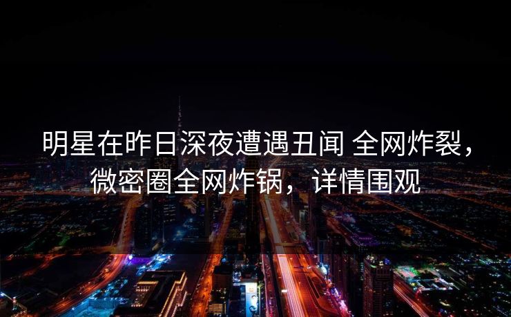 明星在昨日深夜遭遇丑闻 全网炸裂，微密圈全网炸锅，详情围观
