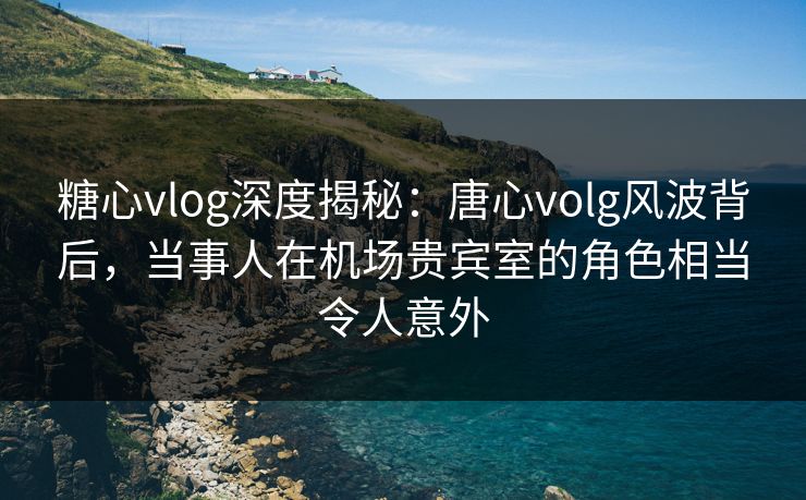 糖心vlog深度揭秘：唐心volg风波背后，当事人在机场贵宾室的角色相当令人意外