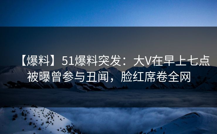 【爆料】51爆料突发：大V在早上七点被曝曾参与丑闻，脸红席卷全网
