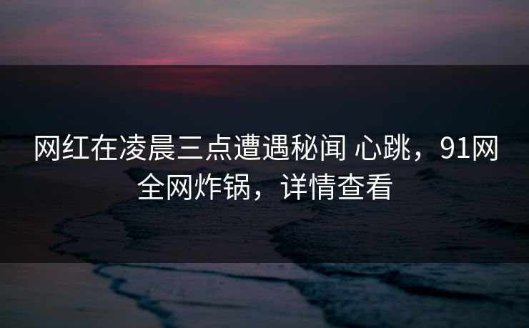 网红在凌晨三点遭遇秘闻 心跳，91网全网炸锅，详情查看