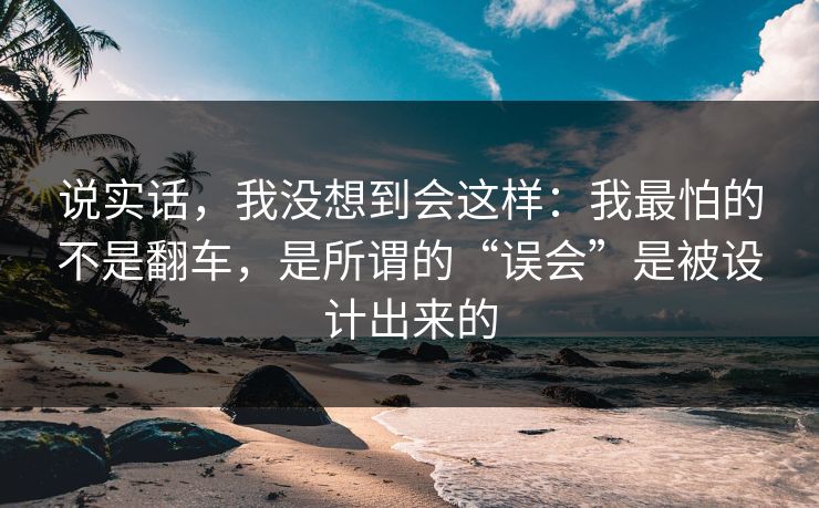 说实话，我没想到会这样：我最怕的不是翻车，是所谓的“误会”是被设计出来的