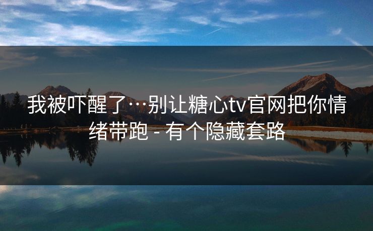 我被吓醒了…别让糖心tv官网把你情绪带跑 - 有个隐藏套路