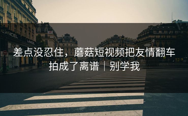差点没忍住，蘑菇短视频把友情翻车拍成了离谱｜别学我