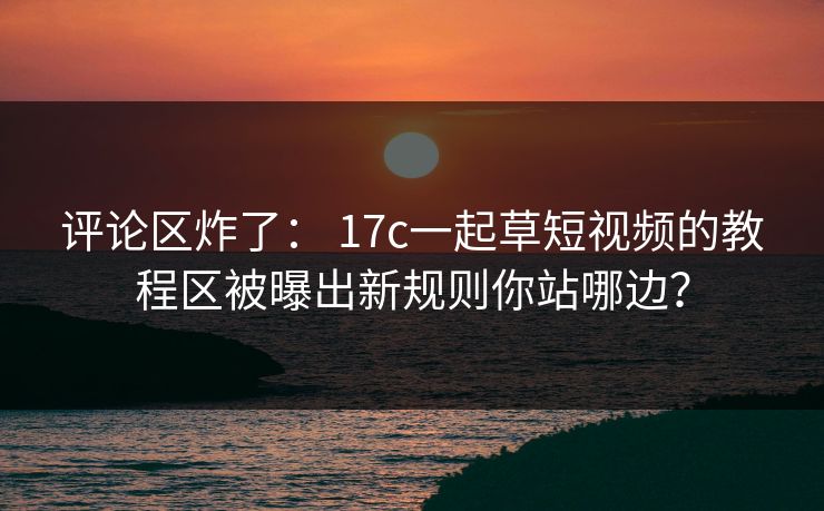 评论区炸了： 17c一起草短视频的教程区被曝出新规则你站哪边？