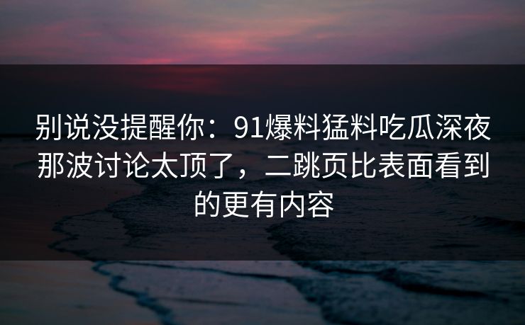 别说没提醒你：91爆料猛料吃瓜深夜那波讨论太顶了，二跳页比表面看到的更有内容