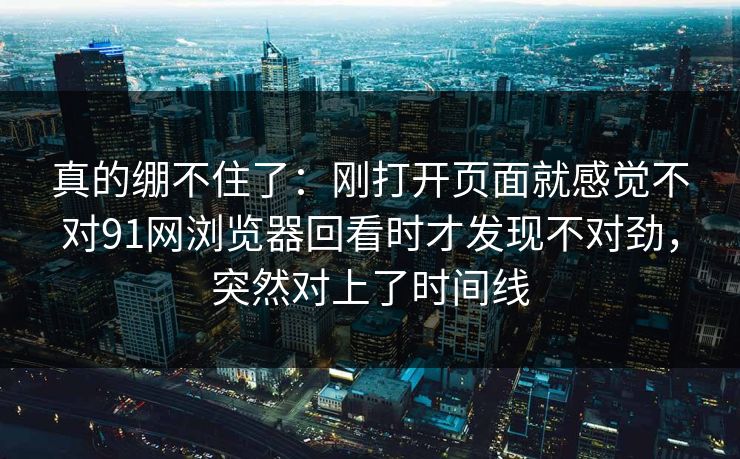 真的绷不住了：刚打开页面就感觉不对91网浏览器回看时才发现不对劲，突然对上了时间线