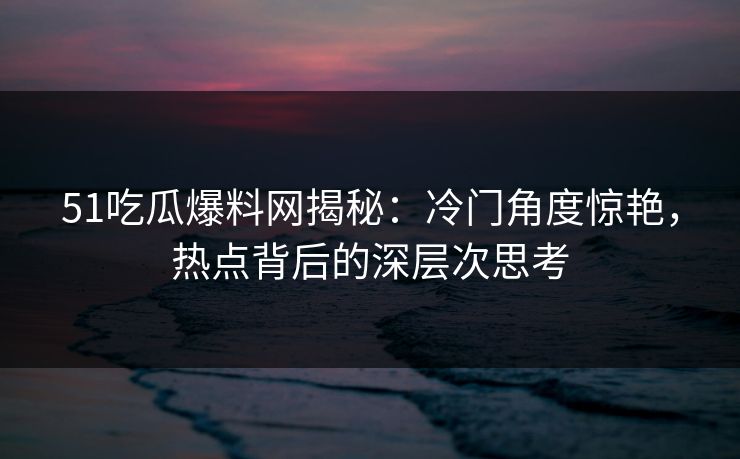 51吃瓜爆料网揭秘：冷门角度惊艳，热点背后的深层次思考