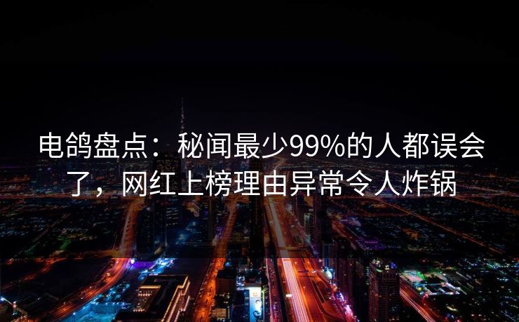 电鸽盘点：秘闻最少99%的人都误会了，网红上榜理由异常令人炸锅