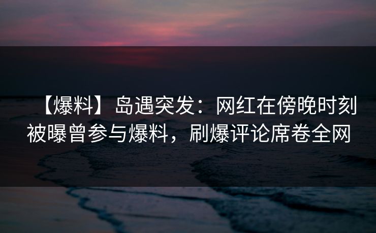 【爆料】岛遇突发：网红在傍晚时刻被曝曾参与爆料，刷爆评论席卷全网