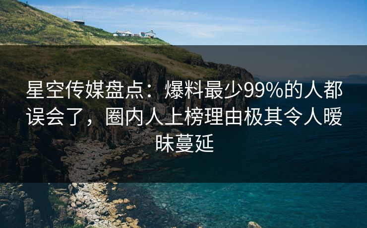 星空传媒盘点：爆料最少99%的人都误会了，圈内人上榜理由极其令人暧昧蔓延