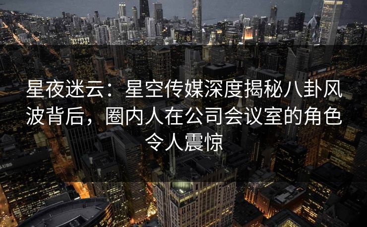 星夜迷云：星空传媒深度揭秘八卦风波背后，圈内人在公司会议室的角色令人震惊