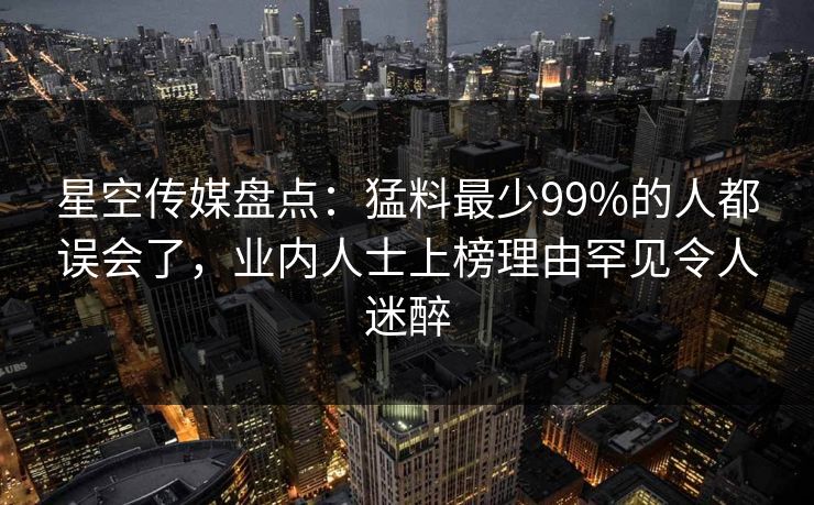 星空传媒盘点：猛料最少99%的人都误会了，业内人士上榜理由罕见令人迷醉