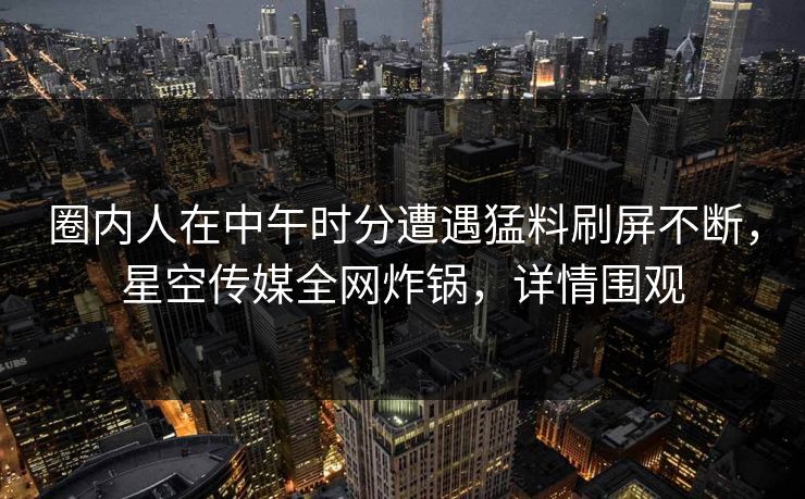 圈内人在中午时分遭遇猛料刷屏不断，星空传媒全网炸锅，详情围观