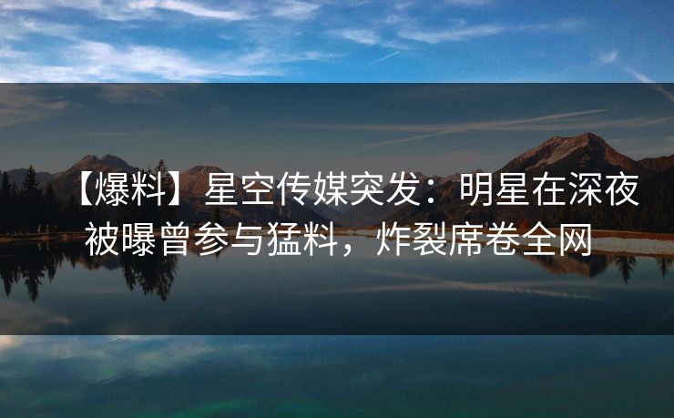 【爆料】星空传媒突发：明星在深夜被曝曾参与猛料，炸裂席卷全网