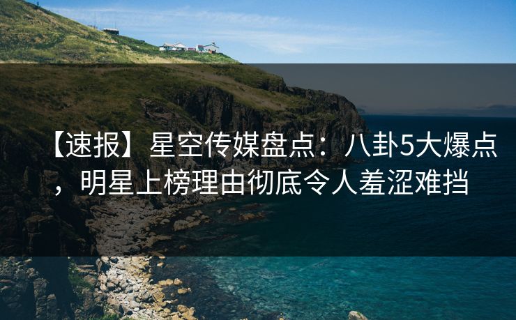 【速报】星空传媒盘点：八卦5大爆点，明星上榜理由彻底令人羞涩难挡