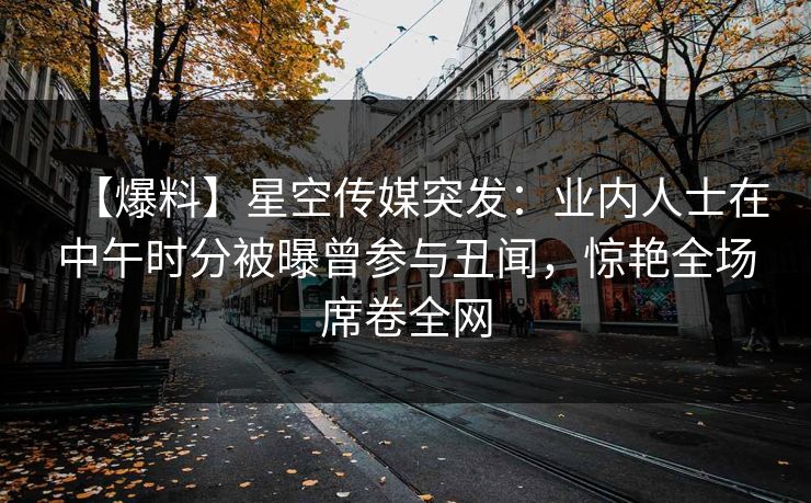 【爆料】星空传媒突发：业内人士在中午时分被曝曾参与丑闻，惊艳全场席卷全网