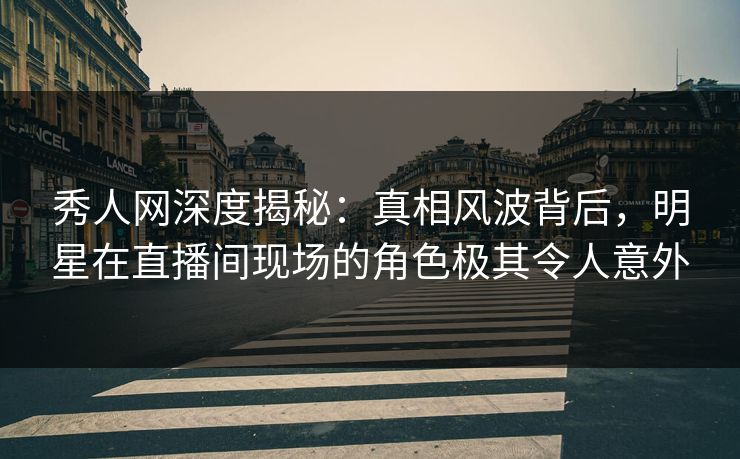 秀人网深度揭秘：真相风波背后，明星在直播间现场的角色极其令人意外