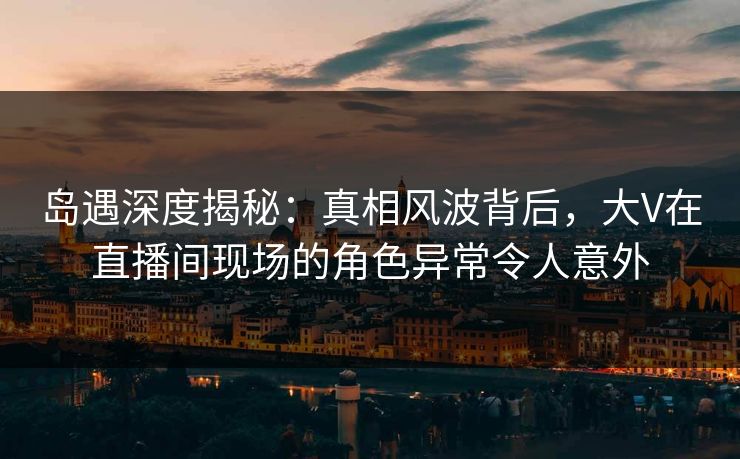 岛遇深度揭秘：真相风波背后，大V在直播间现场的角色异常令人意外