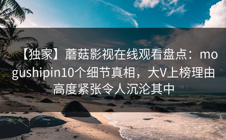 【独家】蘑菇影视在线观看盘点：mogushipin10个细节真相，大V上榜理由高度紧张令人沉沦其中