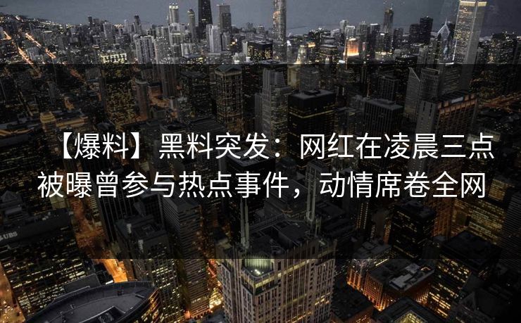 【爆料】黑料突发：网红在凌晨三点被曝曾参与热点事件，动情席卷全网