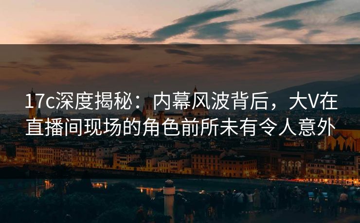 17c深度揭秘:内幕风波背后,大V在直播间现场的角色前所未有令人意外 17c深度揭秘:内幕风波背后,大V在直播间现场的角色前所未有令人意外
