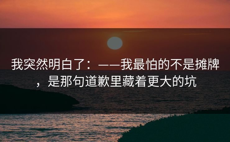 我突然明白了：——我最怕的不是摊牌，是那句道歉里藏着更大的坑