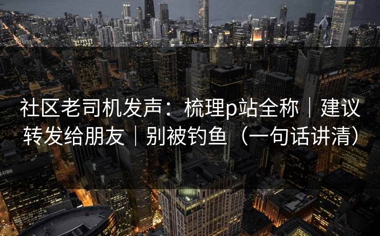 社区老司机发声：梳理p站全称｜建议转发给朋友｜别被钓鱼（一句话讲清）
