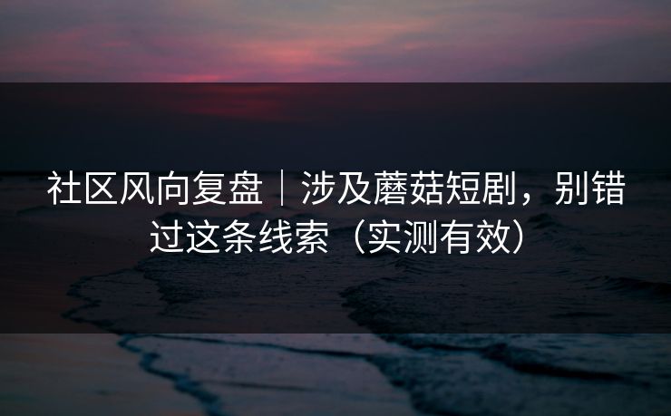 社区风向复盘｜涉及蘑菇短剧，别错过这条线索（实测有效）