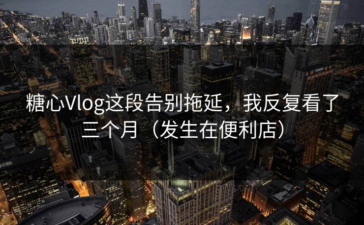 糖心Vlog这段告别拖延，我反复看了三个月（发生在便利店）