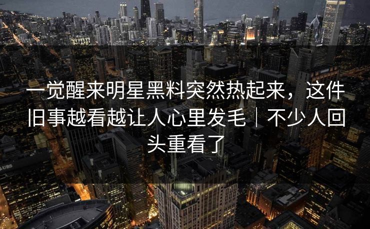 一觉醒来明星黑料突然热起来，这件旧事越看越让人心里发毛｜不少人回头重看了