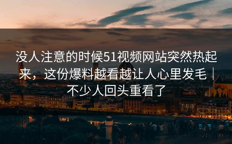 没人注意的时候51视频网站突然热起来，这份爆料越看越让人心里发毛｜不少人回头重看了
